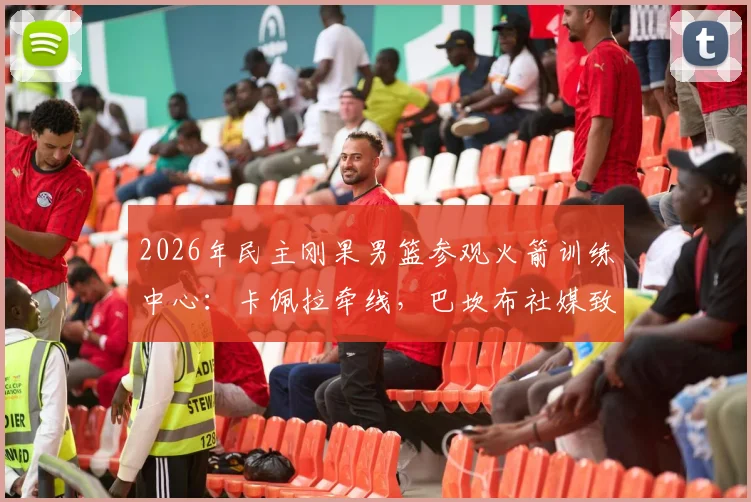 2026年民主刚果男篮参观火箭训练中心：卡佩拉牵线，巴坎布社媒致谢，内部探秘