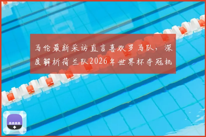 马伦最新采访直言喜欢罗马队,深度解析荷兰队2026年世界杯夺冠机会与阵容展望
