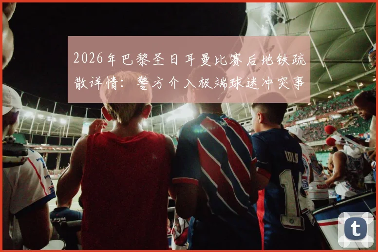 2026年巴黎圣日耳曼比赛后地铁疏散详情：警方介入极端球迷冲突事件解读