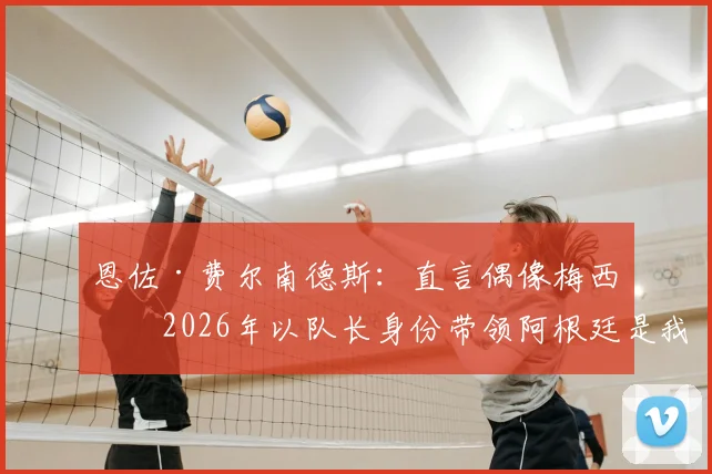 恩佐·费尔南德斯：直言偶像梅西，2026年以队长身份带领阿根廷是我的梦想