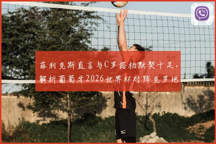菲利克斯直言与C罗搭档默契十足,解析葡萄牙2026世界杯对阵克罗地亚的战术信心与阵容看点