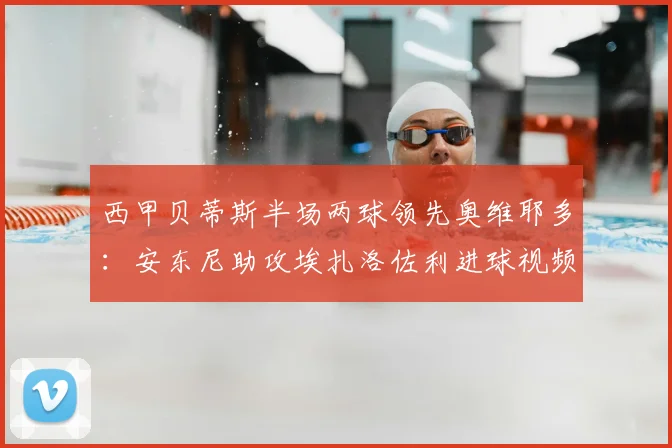 西甲贝蒂斯半场两球领先奥维耶多：安东尼助攻埃扎洛佐利进球视频集锦与战术分析