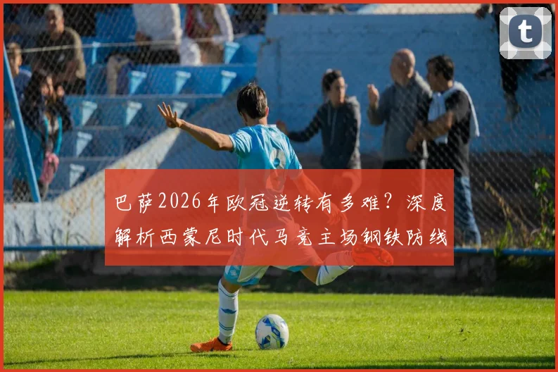 巴萨2026年欧冠逆转有多难?深度解析西蒙尼时代马竞主场钢铁防线,淘汰赛从未失2球以上