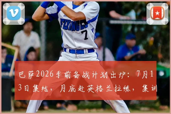 巴萨2026季前备战计划出炉：7月13日集结，月底赴英格兰拉练，集训地点与热身对手前瞻