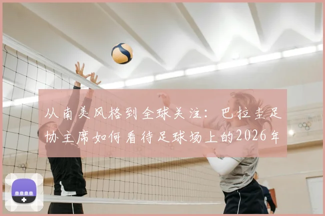 从南美风格到全球关注：巴拉圭足协主席如何看待足球场上的2026年冲突事件