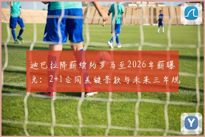 迪巴拉降薪续约罗马至2026年薪曝光:2+1合同关键条款与未来三年规划解析