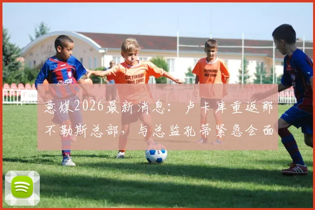 意媒2026最新消息：卢卡库重返那不勒斯总部，与总监孔蒂紧急会面详情解析
