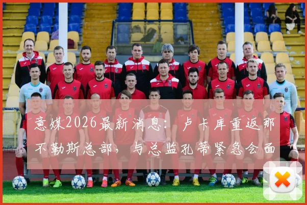 意媒2026最新消息：卢卡库重返那不勒斯总部，与总监孔蒂紧急会面详情解析