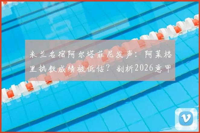 米兰名宿阿尔塔菲尼发声:阿莱格里执教成绩被低估?剖析2026意甲教练压力与战术理念