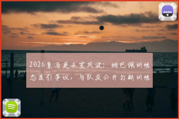 2026皇马更衣室风波:姆巴佩训练态度引争议,与队友公开打断训练被指不尊重教练组