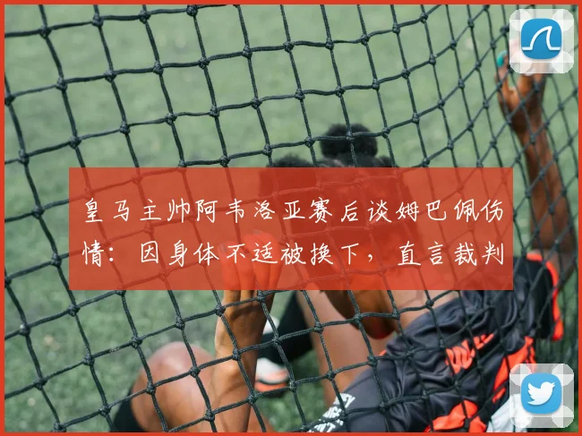 皇马主帅阿韦洛亚赛后谈姆巴佩伤情：因身体不适被换下，直言裁判多次判罚违背2026足球规则