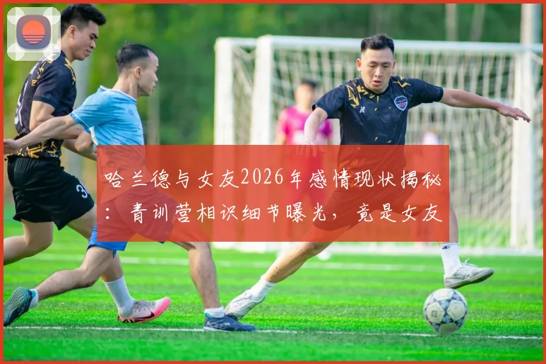哈兰德与女友2026年感情现状揭秘：青训营相识细节曝光，竟是女友主动倒追