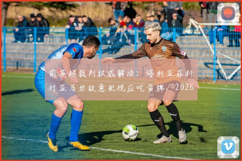 前英超裁判权威解读：塔利亚菲科对亚马尔故意犯规应吃黄牌，2026西甲争议判罚全分析