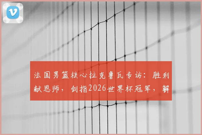 法国男篮核心拉克鲁瓦专访：胜利献恩师，剑指2026世界杯冠军，解析高卢雄鸡卫冕之路