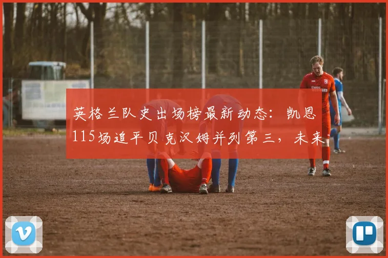 英格兰队史出场榜最新动态:凯恩115场追平贝克汉姆并列第三,未来能否超越鲁尼登顶?