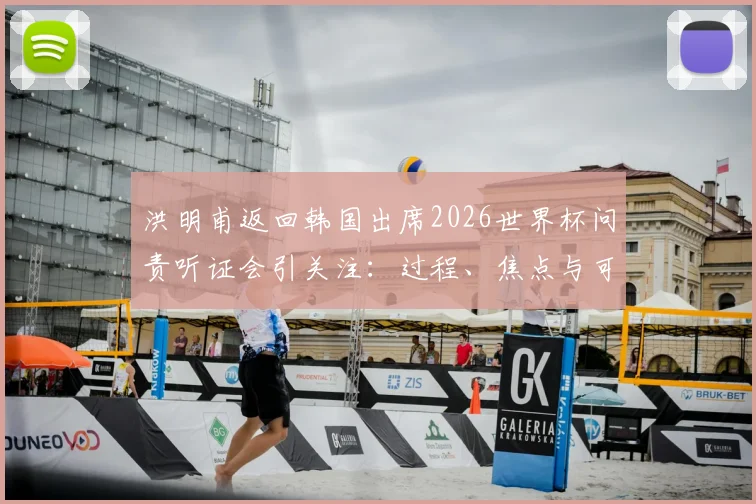 洪明甫返回韩国出席2026世界杯问责听证会引关注：过程、焦点与可能的决定分析