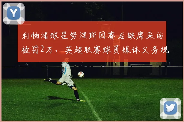利物浦球星努涅斯因赛后缺席采访被罚2万，英超联赛球员媒体义务规定详解，盘点类似罚款案例