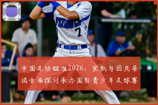 中国足协瞄准2026,宋凯与因凡蒂诺会面探讨承办国际青少年足球赛事新机遇