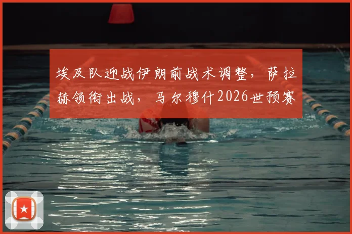 埃及队迎战伊朗前战术调整,萨拉赫领衔出战,马尔穆什2026世预赛轮休