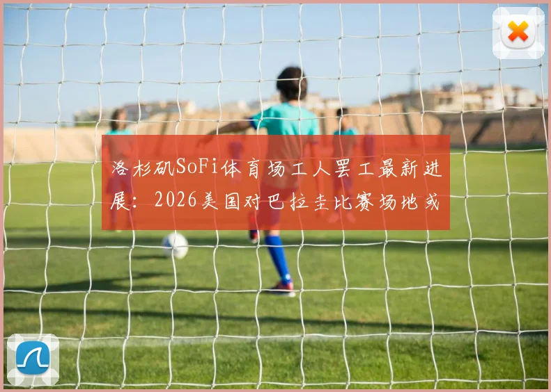 洛杉矶SoFi体育场工人罢工最新进展:2026美国对巴拉圭比赛场地或受影响,附罢工原因深度分析
