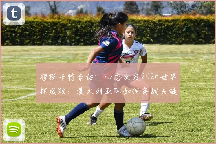 穆斯卡特专访:心态决定2026世界杯成败,澳大利亚队如何备战关键战役?