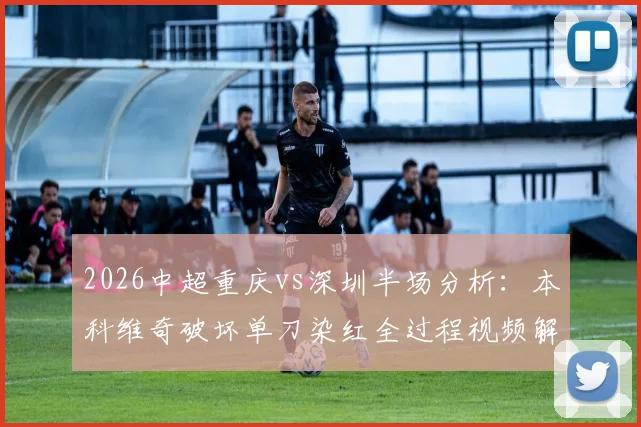 2026中超重庆vs深圳半场分析:本科维奇破坏单刀染红全过程视频解读,十人深圳如何守平,附全场数据统计与战术复盘