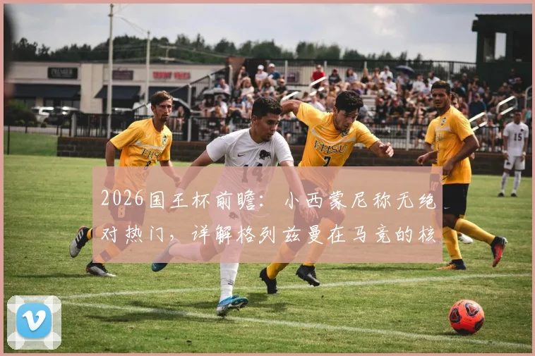 2026国王杯前瞻：小西蒙尼称无绝对热门，详解格列兹曼在马竞的核心价值与历史地位