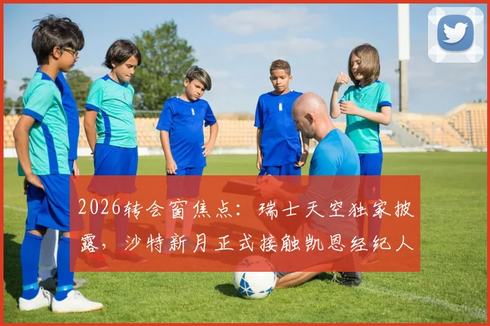 2026转会窗焦点：瑞士天空独家披露，沙特新月正式接触凯恩经纪人，转会谈判已开启
