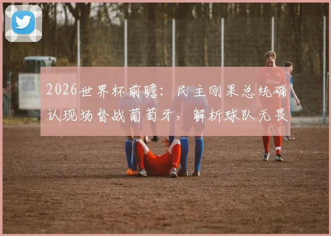 2026世界杯前瞻：民主刚果总统确认现场督战葡萄牙，解析球队无畏宣言背后的底气与策略