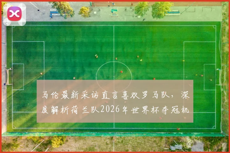 马伦最新采访直言喜欢罗马队，深度解析荷兰队2026年世界杯夺冠机会与阵容展望
