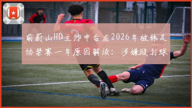 前蔚山HD主帅申台龙2026年被韩足协禁赛一年原因解读:涉嫌殴打球员事件详情与韩国足坛教练行为规范探讨