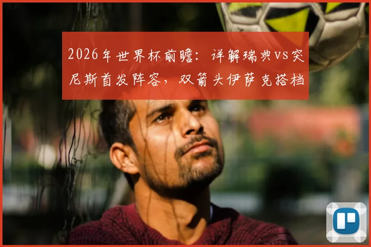 2026年世界杯前瞻：详解瑞典vs突尼斯首发阵容，双箭头伊萨克搭档哲凯赖什火力几何？埃兰加为何替补？