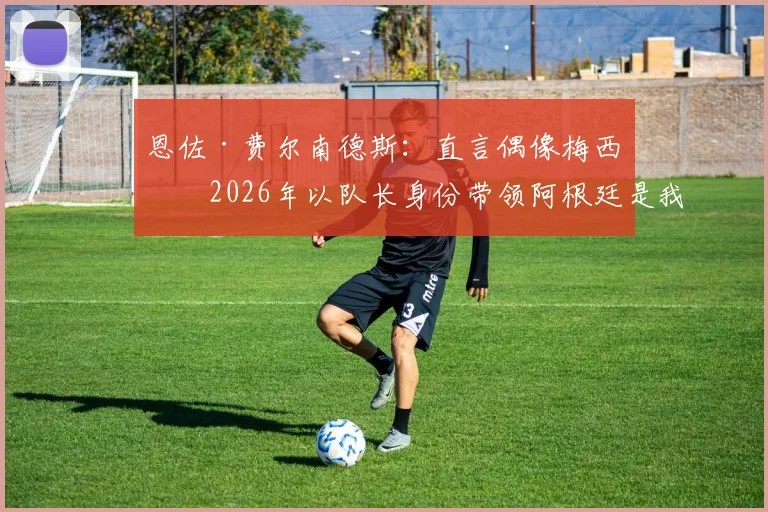 恩佐·费尔南德斯：直言偶像梅西，2026年以队长身份带领阿根廷是我的梦想