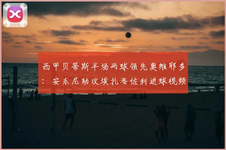西甲贝蒂斯半场两球领先奥维耶多:安东尼助攻埃扎洛佐利进球视频集锦与战术分析