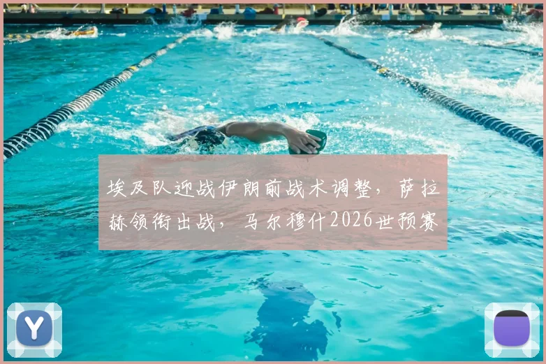 埃及队迎战伊朗前战术调整，萨拉赫领衔出战，马尔穆什2026世预赛轮休