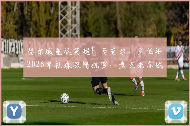 赫尔城重返英超!马奎尔、罗伯逊2026年社媒深情祝贺,盘点老虎城青训走出的十大球星