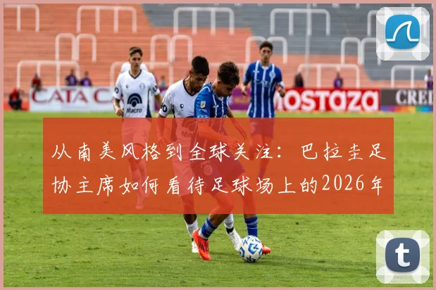 从南美风格到全球关注:巴拉圭足协主席如何看待足球场上的2026年冲突事件