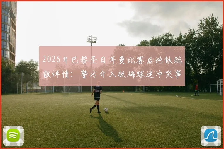 2026年巴黎圣日耳曼比赛后地铁疏散详情:警方介入极端球迷冲突事件解读
