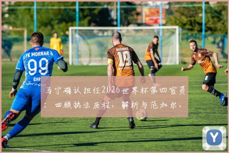 马宁确认担任2026世界杯第四官员:回顾执法历程,解析与范加尔、德尚互动细节及裁判选派规则