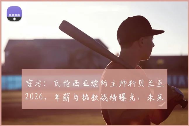 官方：瓦伦西亚续约主帅科贝兰至2026，年薪与执教战绩曝光，未来建队计划解读