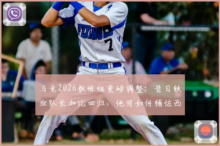 马竞2026教练组重磅调整:昔日铁血队长加比回归,他将如何辅佐西蒙尼重塑更衣室?