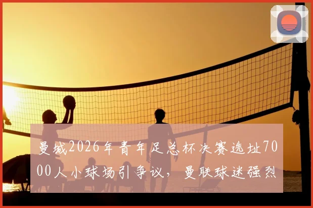 曼城2026年青年足总杯决赛选址7000人小球场引争议，曼联球迷强烈抗议背后原因解析