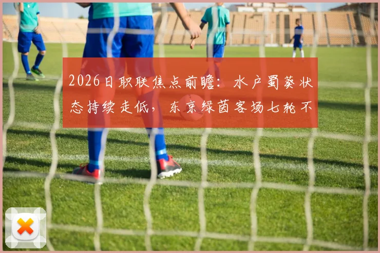 2026日职联焦点前瞻：水户蜀葵状态持续走低，东京绿茵客场七轮不胜困局待解
