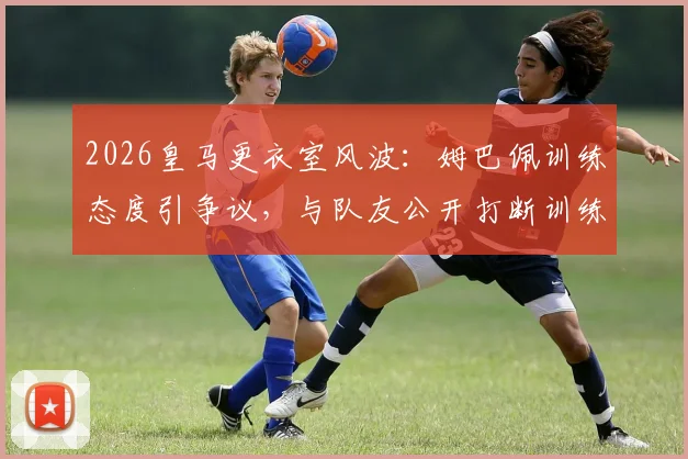 2026皇马更衣室风波：姆巴佩训练态度引争议，与队友公开打断训练被指不尊重教练组