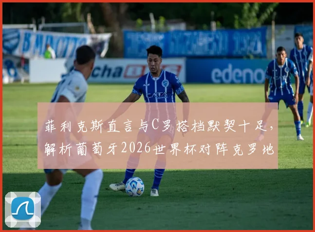 菲利克斯直言与C罗搭档默契十足，解析葡萄牙2026世界杯对阵克罗地亚的战术信心与阵容看点