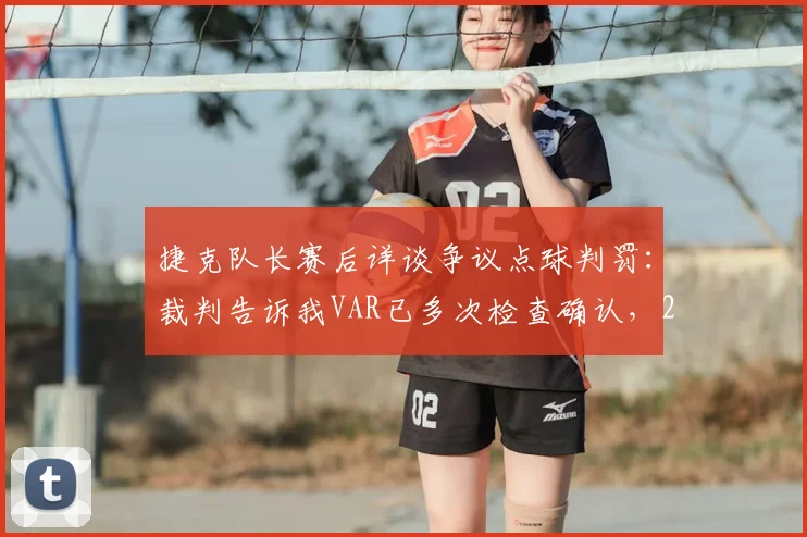 捷克队长赛后详谈争议点球判罚：裁判告诉我VAR已多次检查确认，2026年欧洲杯关键判罚引热议