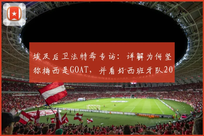 埃及后卫法特希专访：详解为何坚称梅西是GOAT，并看好西班牙队2026世界杯夺冠前景