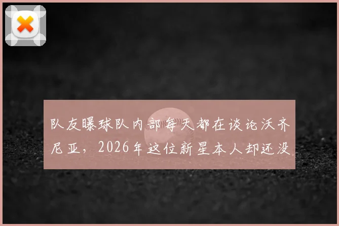 队友曝球队内部每天都在谈论沃齐尼亚，2026年这位新星本人却还没意识到情况的变化