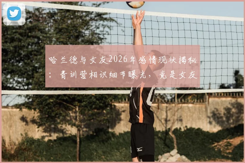 哈兰德与女友2026年感情现状揭秘:青训营相识细节曝光,竟是女友主动倒追