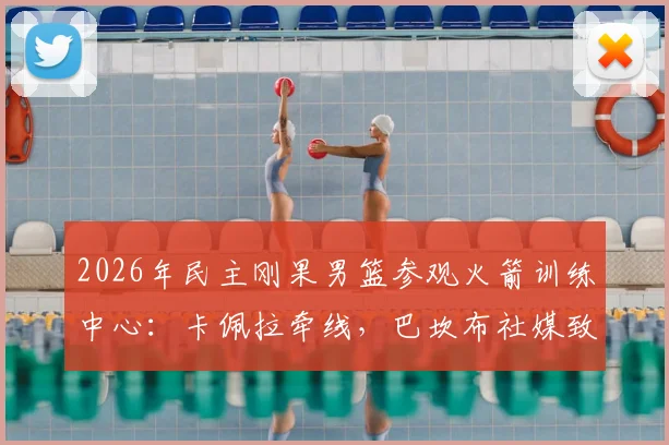 2026年民主刚果男篮参观火箭训练中心:卡佩拉牵线,巴坎布社媒致谢,内部探秘